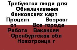 Требуются люди для Обналичивания банковских карт  › Процент ­ 25 › Возраст от ­ 18 - Все города Работа » Вакансии   . Оренбургская обл.,Новотроицк г.